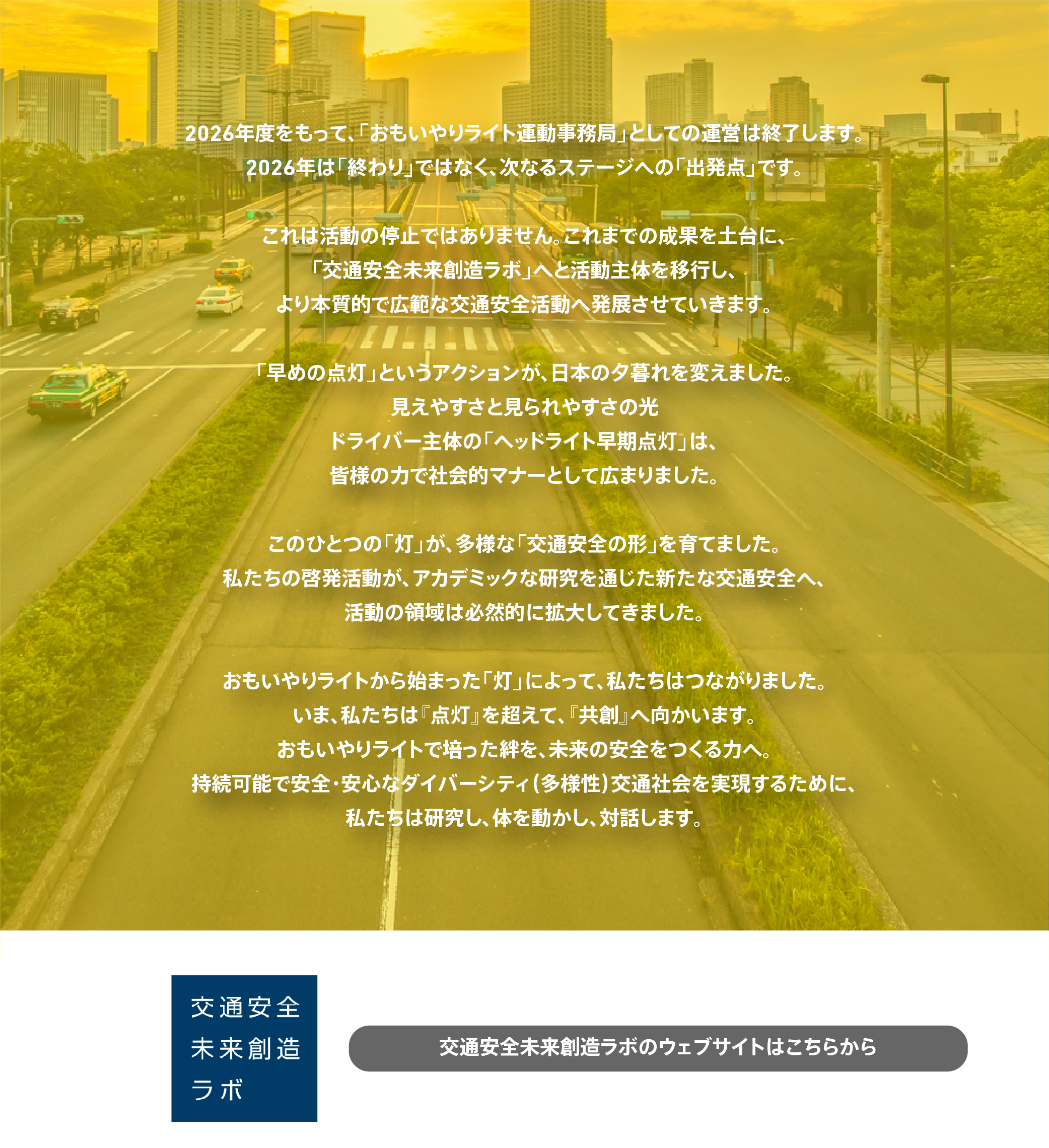 2026年度をもって、おもいやりライト運動事務局としての運営は終了します。2026年は終わりではなく、次なるステージへの出発点です。これまでの成果を土台に、交通安全未来創造ラボへと活動主体を移行し、より本質的で広範な交通安全活動へ発展させていきます。